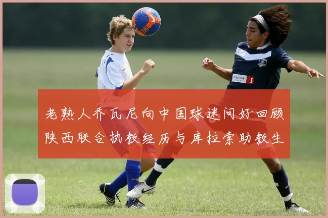 老熟人乔瓦尼向中国球迷问好回顾陕西联合执教经历与库拉索助教生活