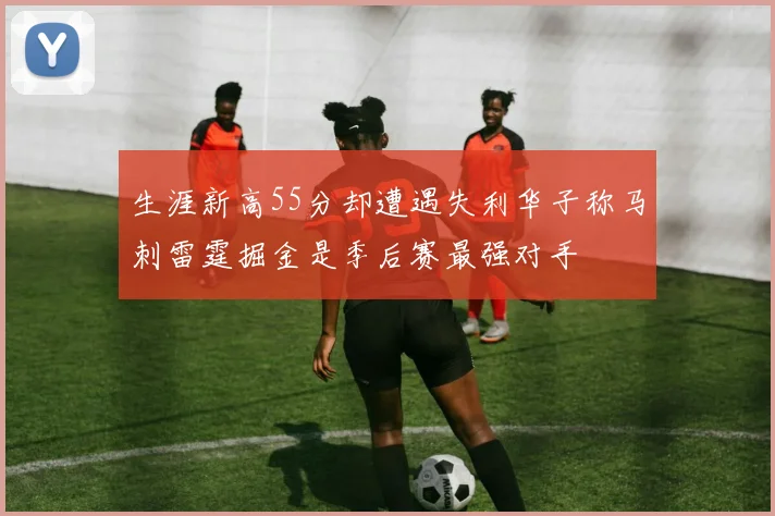 生涯新高55分却遭遇失利华子称马刺雷霆掘金是季后赛最强对手