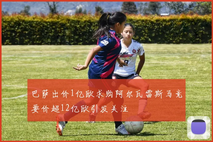 巴萨出价1亿欧求购阿尔瓦雷斯马竞要价超12亿欧引发关注