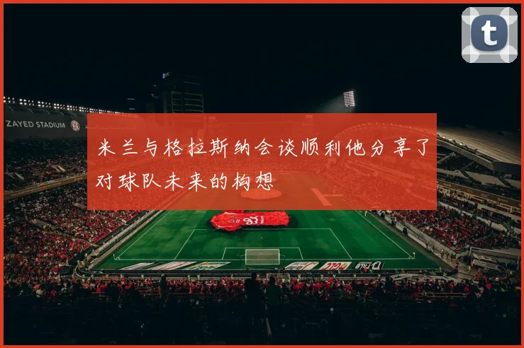 米兰与格拉斯纳会谈顺利他分享了对球队未来的构想