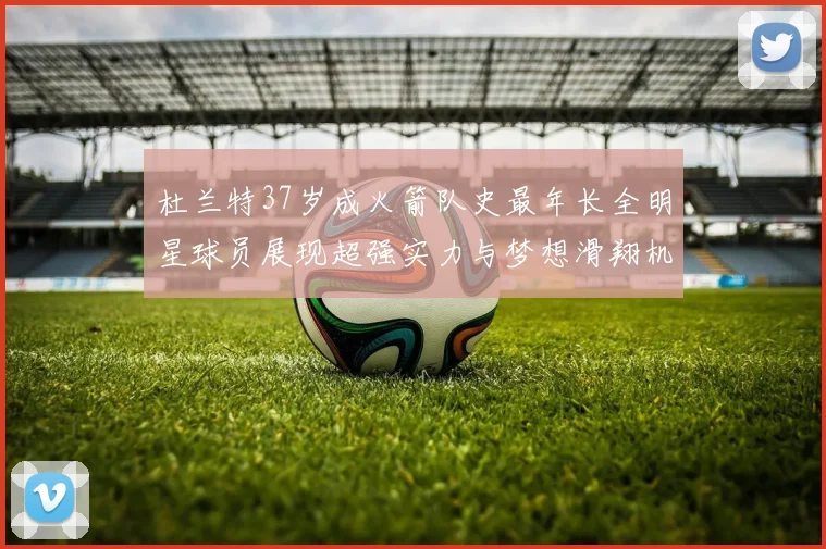 杜兰特37岁成火箭队史最年长全明星球员展现超强实力与梦想滑翔机般飞翔