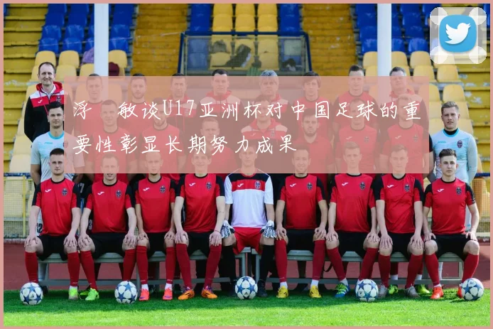 浮嶋敏谈U17亚洲杯对中国足球的重要性彰显长期努力成果