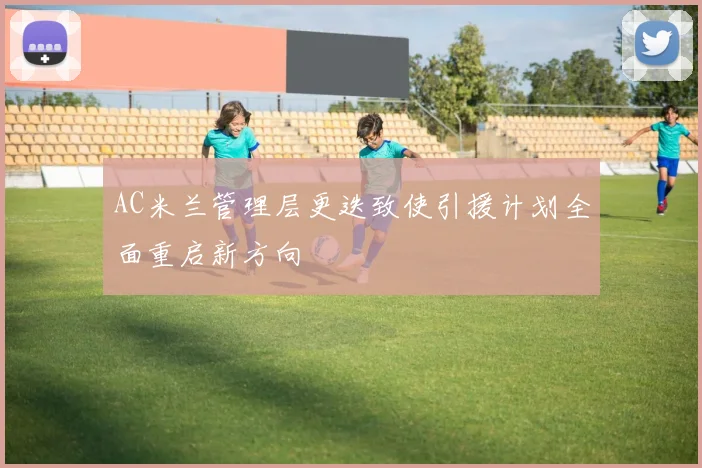 AC米兰管理层更迭致使引援计划全面重启新方向