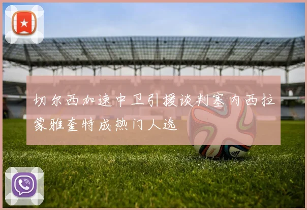 切尔西加速中卫引援谈判塞内西拉蒙雅奎特成热门人选