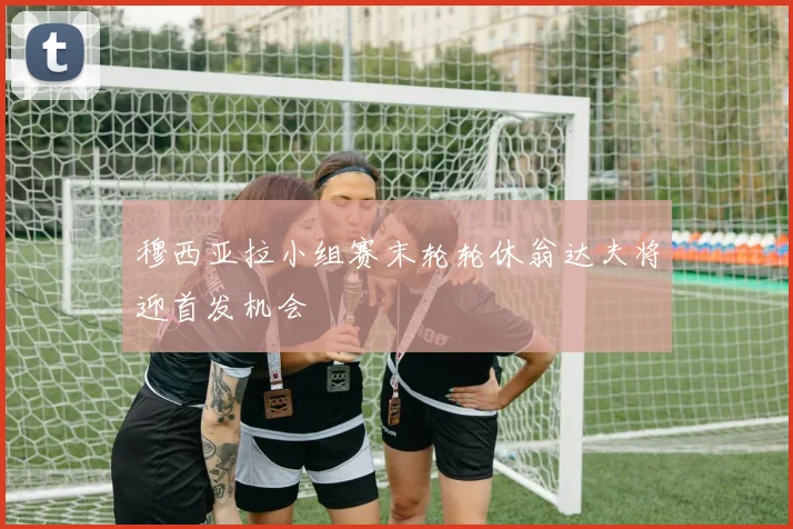 穆西亚拉小组赛末轮轮休翁达夫将迎首发机会