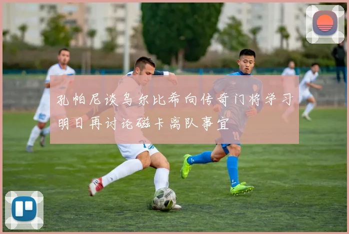 孔帕尼谈乌尔比希向传奇门将学习明日再讨论磁卡离队事宜