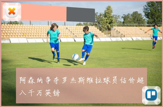 阿森纳争夺罗杰斯维拉球员估价超八千万英镑