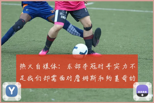 热火自媒体：东部夺冠对手实力不足我们却需面对詹姆斯和约基奇的挑战