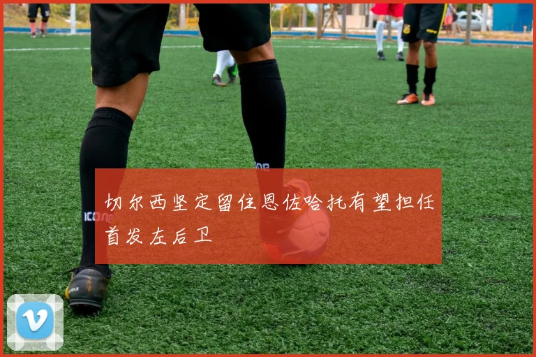 切尔西坚定留住恩佐哈托有望担任首发左后卫