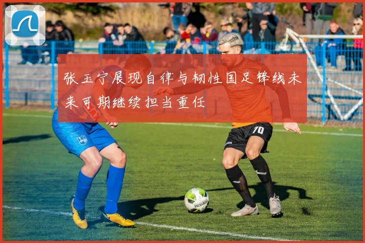 张玉宁展现自律与韧性国足锋线未来可期继续担当重任