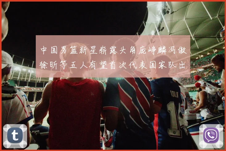 中国男篮新星崭露头角庞峥麟冯傲徐昕等五人有望首次代表国家队出战