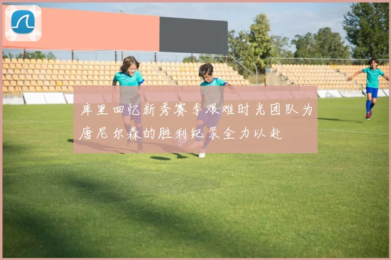 库里回忆新秀赛季艰难时光团队为唐尼尔森的胜利纪录全力以赴