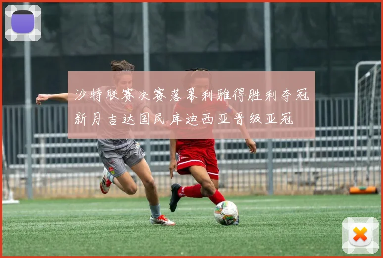 沙特联赛决赛落幕利雅得胜利夺冠新月吉达国民库迪西亚晋级亚冠