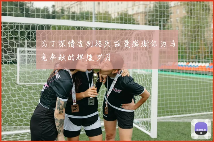戈丁深情告别格列兹曼感谢你为马竞奉献的辉煌岁月